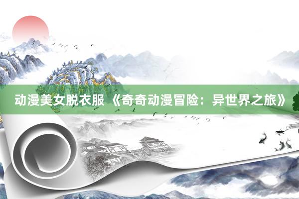 动漫美女脱衣服 《奇奇动漫冒险：异世界之旅》