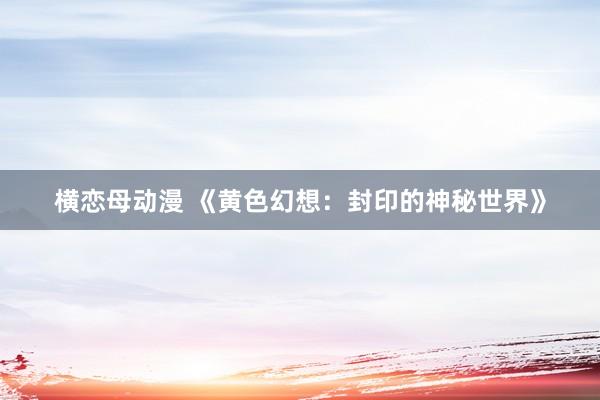 横恋母动漫 《黄色幻想：封印的神秘世界》
