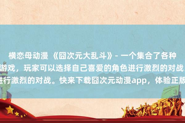横恋母动漫 《囧次元大乱斗》- 一个集合了各种经典日本动漫角色的战斗游戏，玩家可以选择自己喜爱的角色进行激烈的对战。快来下载囧次元动漫app，体验正版游戏乐趣！