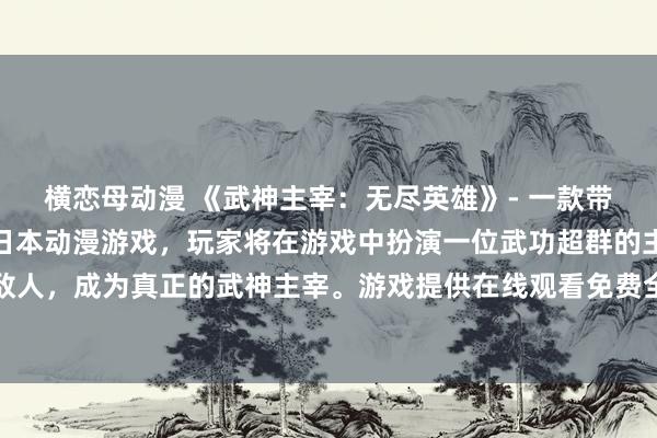 横恋母动漫 《武神主宰：无尽英雄》- 一款带有浓厚东方武侠风情的日本动漫游戏，玩家将在游戏中扮演一位武功超群的主角，挑战各种强大的敌人，成为真正的武神主宰。游戏提供在线观看免费全集的动画剧情，让玩家更深入地了解游戏背后的故事和人物。