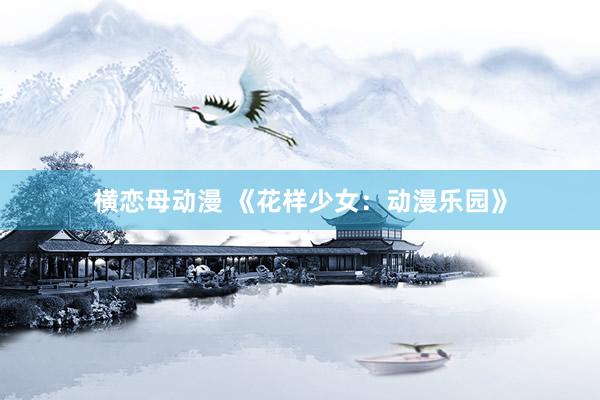 横恋母动漫 《花样少女：动漫乐园》